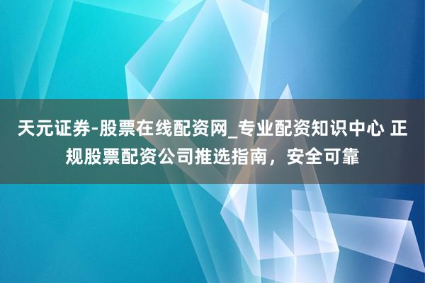 天元证券-股票在线配资网_专业配资知识中心 正规股票配资公司推选指南，安全可靠
