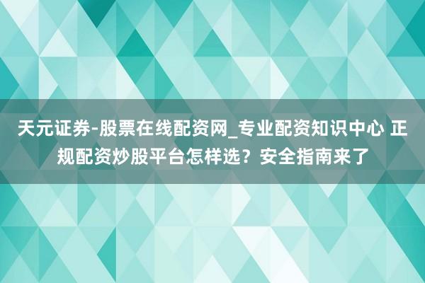 天元证券-股票在线配资网_专业配资知识中心 正规配资炒股平台怎样选？安全指南来了