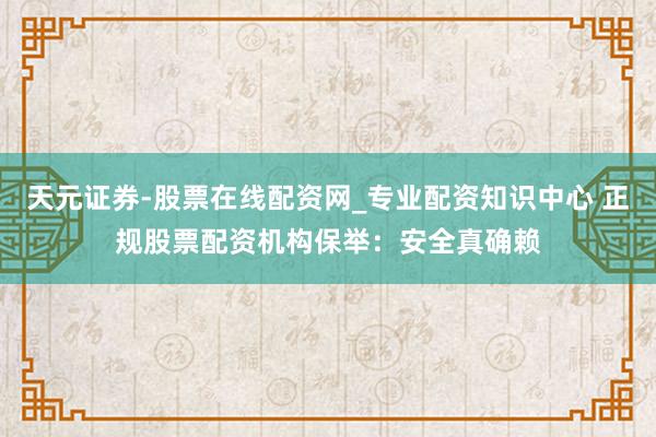 天元证券-股票在线配资网_专业配资知识中心 正规股票配资机构保举：安全真确赖
