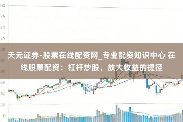 天元证券-股票在线配资网_专业配资知识中心 在线股票配资：杠杆炒股，放大收益的捷径