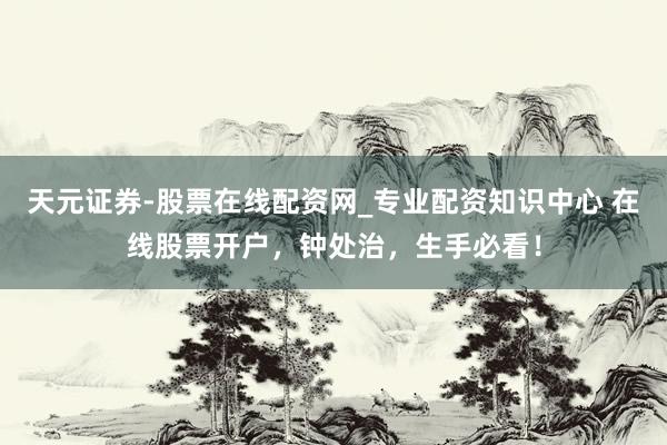 天元证券-股票在线配资网_专业配资知识中心 在线股票开户，钟处治，生手必看！