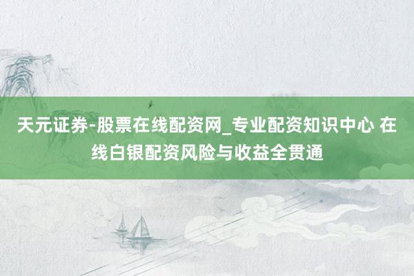 天元证券-股票在线配资网_专业配资知识中心 在线白银配资风险与收益全贯通