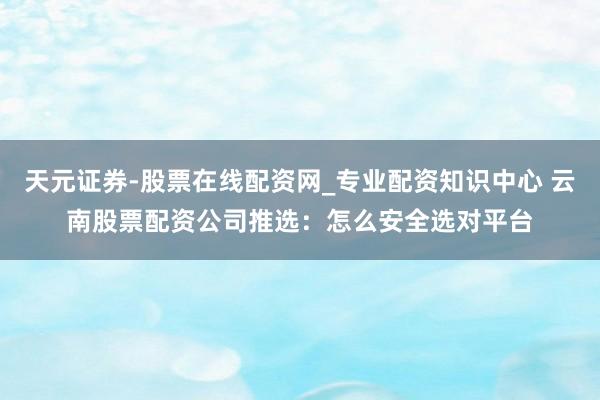 天元证券-股票在线配资网_专业配资知识中心 云南股票配资公司推选：怎么安全选对平台