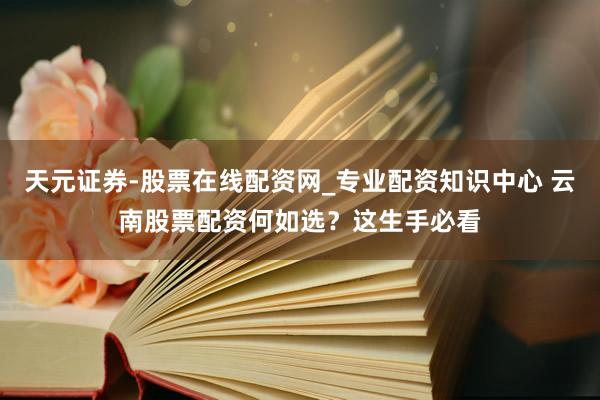 天元证券-股票在线配资网_专业配资知识中心 云南股票配资何如选？这生手必看