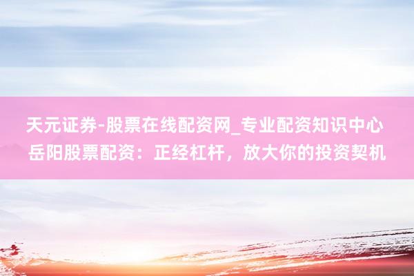 天元证券-股票在线配资网_专业配资知识中心 岳阳股票配资：正经杠杆，放大你的投资契机