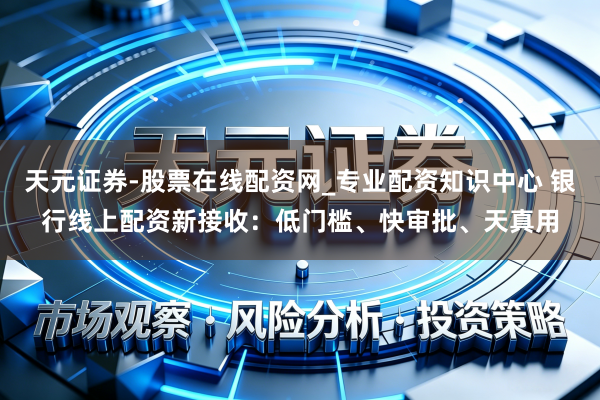 天元证券-股票在线配资网_专业配资知识中心 银行线上配资新接收：低门槛、快审批、天真用