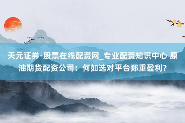 天元证券-股票在线配资网_专业配资知识中心 原油期货配资公司：何如选对平台郑重盈利？
