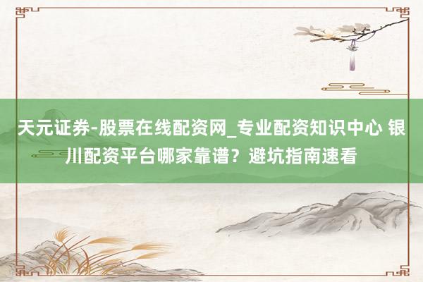 天元证券-股票在线配资网_专业配资知识中心 银川配资平台哪家靠谱？避坑指南速看