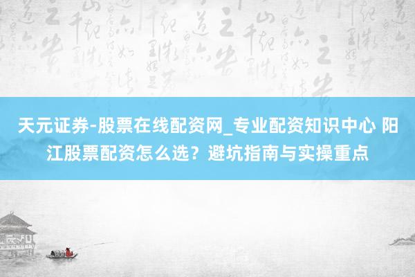 天元证券-股票在线配资网_专业配资知识中心 阳江股票配资怎么选？避坑指南与实操重点