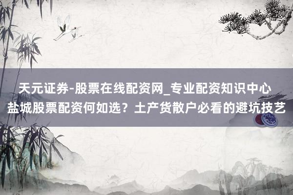 天元证券-股票在线配资网_专业配资知识中心 盐城股票配资何如选？土产货散户必看的避坑技艺