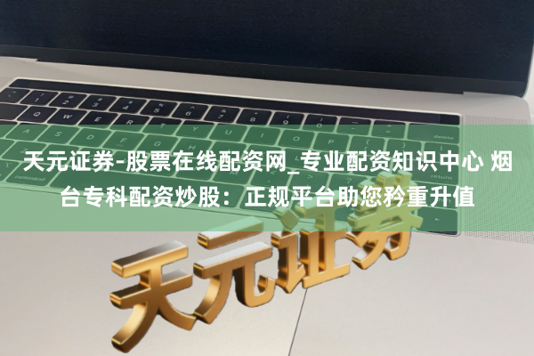 天元证券-股票在线配资网_专业配资知识中心 烟台专科配资炒股：正规平台助您矜重升值