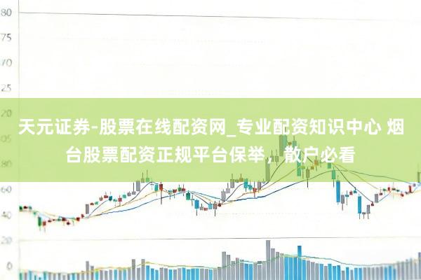 天元证券-股票在线配资网_专业配资知识中心 烟台股票配资正规平台保举，散户必看