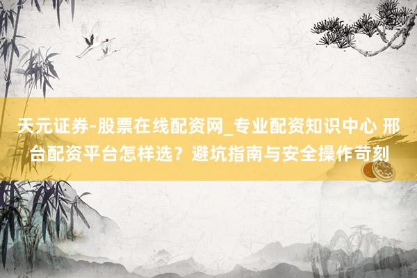 天元证券-股票在线配资网_专业配资知识中心 邢台配资平台怎样选？避坑指南与安全操作苛刻
