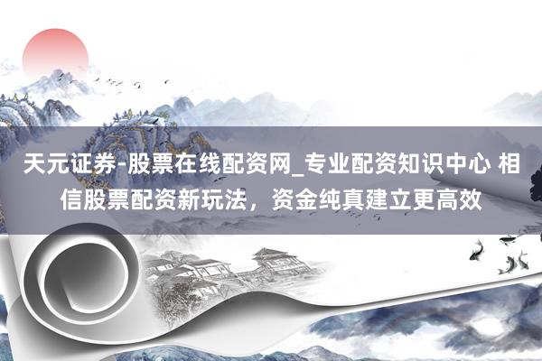 天元证券-股票在线配资网_专业配资知识中心 相信股票配资新玩法，资金纯真建立更高效