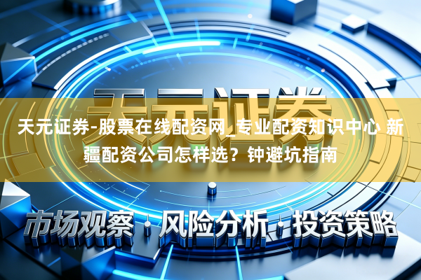 天元证券-股票在线配资网_专业配资知识中心 新疆配资公司怎样选？钟避坑指南