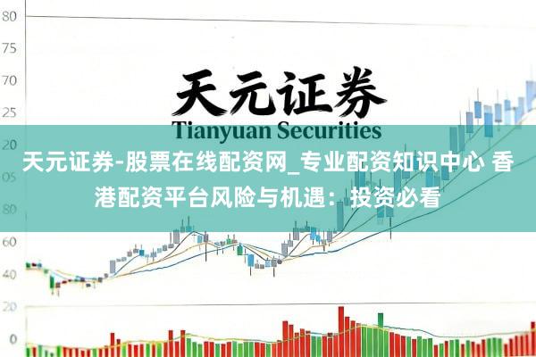 天元证券-股票在线配资网_专业配资知识中心 香港配资平台风险与机遇：投资必看