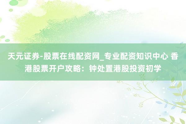 天元证券-股票在线配资网_专业配资知识中心 香港股票开户攻略：钟处置港股投资初学