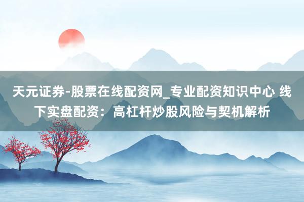 天元证券-股票在线配资网_专业配资知识中心 线下实盘配资：高杠杆炒股风险与契机解析