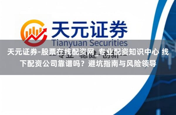 天元证券-股票在线配资网_专业配资知识中心 线下配资公司靠谱吗？避坑指南与风险领导