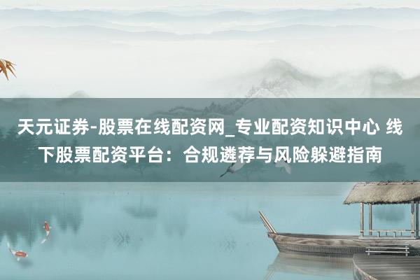 天元证券-股票在线配资网_专业配资知识中心 线下股票配资平台：合规遴荐与风险躲避指南