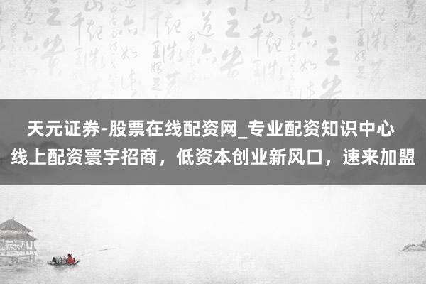 天元证券-股票在线配资网_专业配资知识中心 线上配资寰宇招商，低资本创业新风口，速来加盟