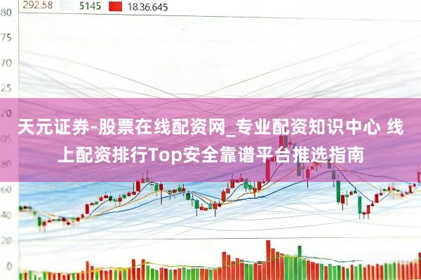 天元证券-股票在线配资网_专业配资知识中心 线上配资排行Top安全靠谱平台推选指南