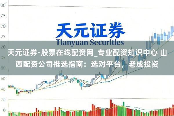 天元证券-股票在线配资网_专业配资知识中心 山西配资公司推选指南：选对平台，老成投资