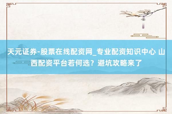 天元证券-股票在线配资网_专业配资知识中心 山西配资平台若何选？避坑攻略来了