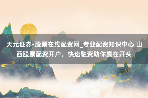 天元证券-股票在线配资网_专业配资知识中心 山西股票配资开户，快速融资助你赢在开头