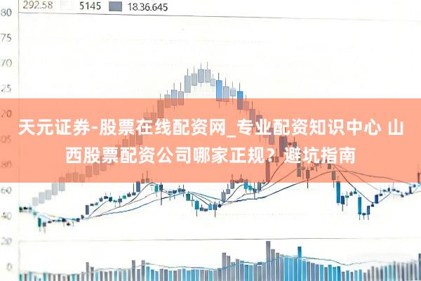 天元证券-股票在线配资网_专业配资知识中心 山西股票配资公司哪家正规？避坑指南