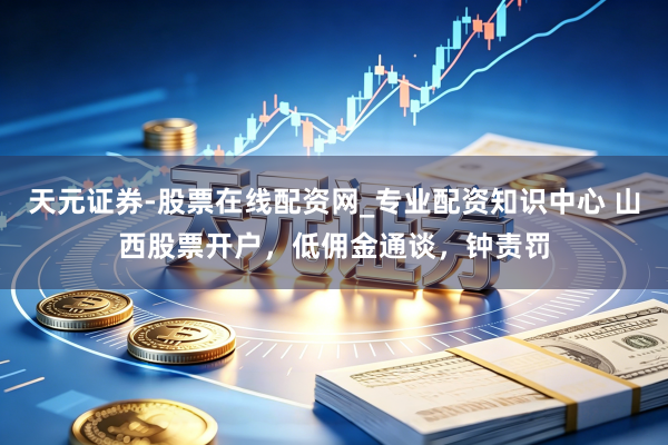 天元证券-股票在线配资网_专业配资知识中心 山西股票开户，低佣金通谈，钟责罚