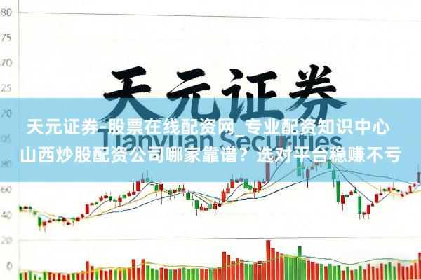 天元证券-股票在线配资网_专业配资知识中心 山西炒股配资公司哪家靠谱？选对平台稳赚不亏