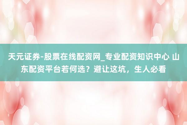 天元证券-股票在线配资网_专业配资知识中心 山东配资平台若何选？避让这坑，生人必看
