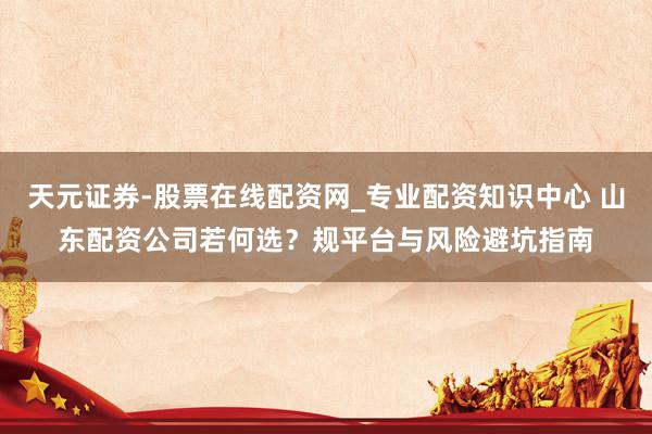 天元证券-股票在线配资网_专业配资知识中心 山东配资公司若何选？规平台与风险避坑指南