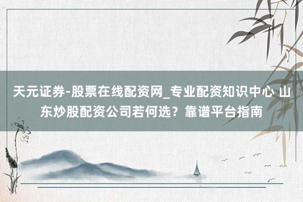 天元证券-股票在线配资网_专业配资知识中心 山东炒股配资公司若何选？靠谱平台指南