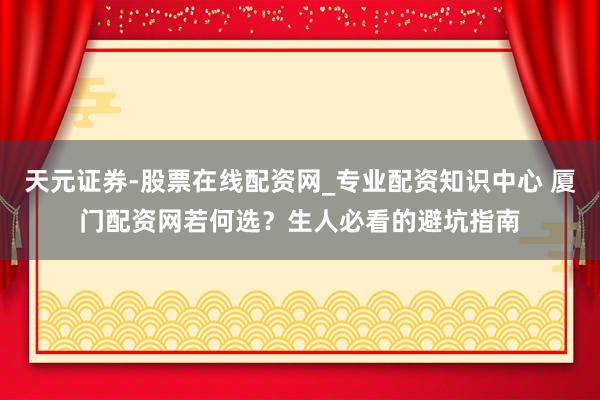 天元证券-股票在线配资网_专业配资知识中心 厦门配资网若何选？生人必看的避坑指南