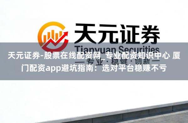 天元证券-股票在线配资网_专业配资知识中心 厦门配资app避坑指南：选对平台稳赚不亏