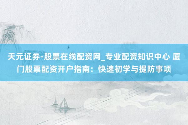 天元证券-股票在线配资网_专业配资知识中心 厦门股票配资开户指南：快速初学与提防事项