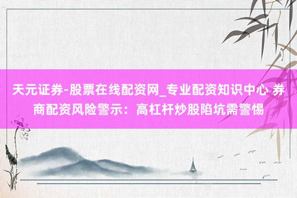 天元证券-股票在线配资网_专业配资知识中心 券商配资风险警示：高杠杆炒股陷坑需警惕