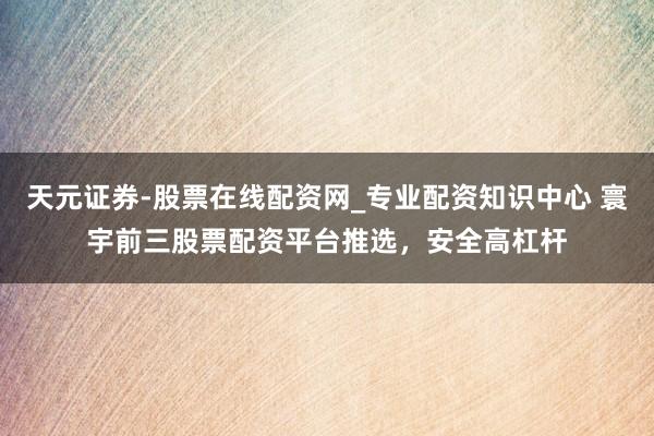 天元证券-股票在线配资网_专业配资知识中心 寰宇前三股票配资平台推选，安全高杠杆