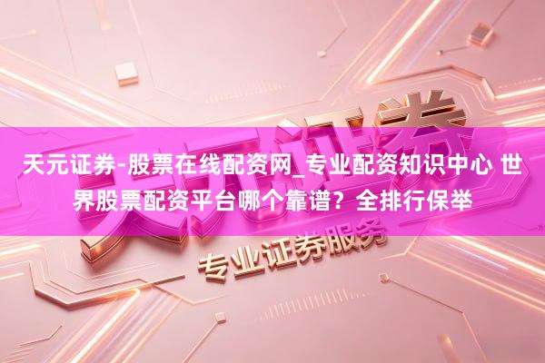 天元证券-股票在线配资网_专业配资知识中心 世界股票配资平台哪个靠谱？全排行保举