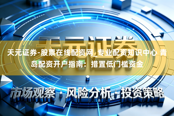 天元证券-股票在线配资网_专业配资知识中心 青岛配资开户指南：措置低门槛资金