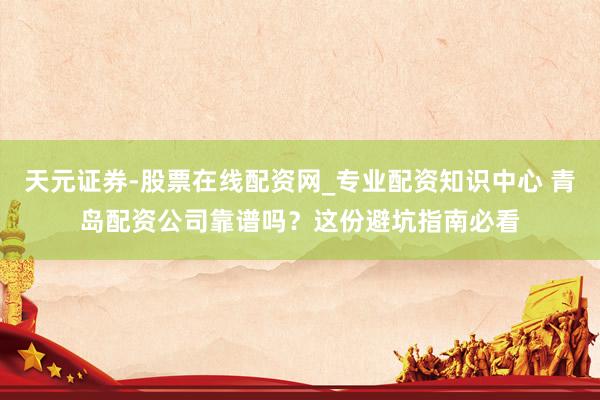 天元证券-股票在线配资网_专业配资知识中心 青岛配资公司靠谱吗？这份避坑指南必看