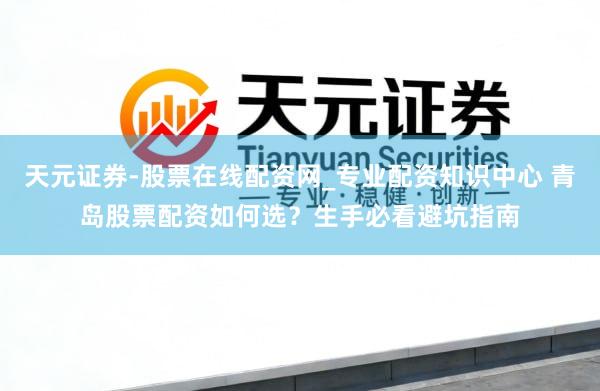 天元证券-股票在线配资网_专业配资知识中心 青岛股票配资如何选？生手必看避坑指南