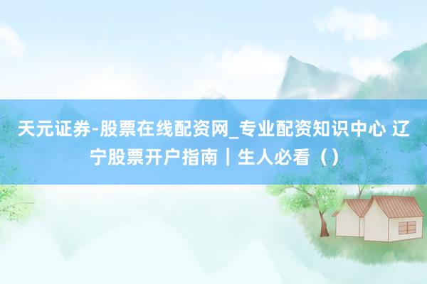 天元证券-股票在线配资网_专业配资知识中心 辽宁股票开户指南|生人必看()