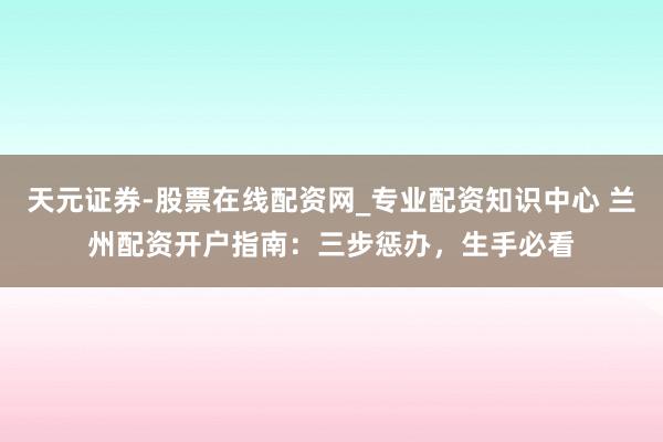 天元证券-股票在线配资网_专业配资知识中心 兰州配资开户指南：三步惩办，生手必看