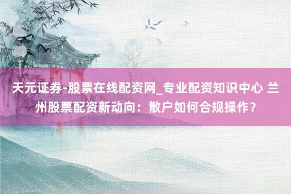 天元证券-股票在线配资网_专业配资知识中心 兰州股票配资新动向：散户如何合规操作？