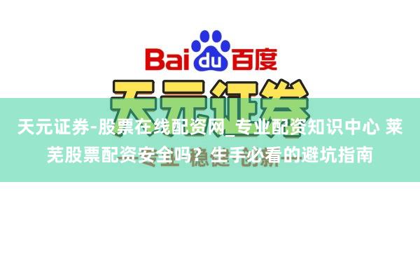 天元证券-股票在线配资网_专业配资知识中心 莱芜股票配资安全吗？生手必看的避坑指南