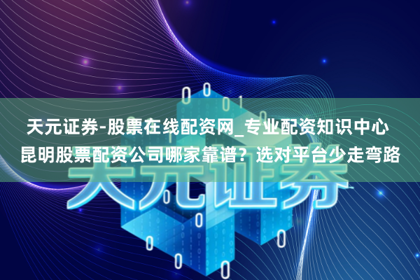 天元证券-股票在线配资网_专业配资知识中心 昆明股票配资公司哪家靠谱？选对平台少走弯路