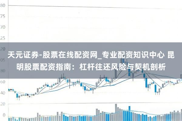 天元证券-股票在线配资网_专业配资知识中心 昆明股票配资指南：杠杆往还风险与契机剖析